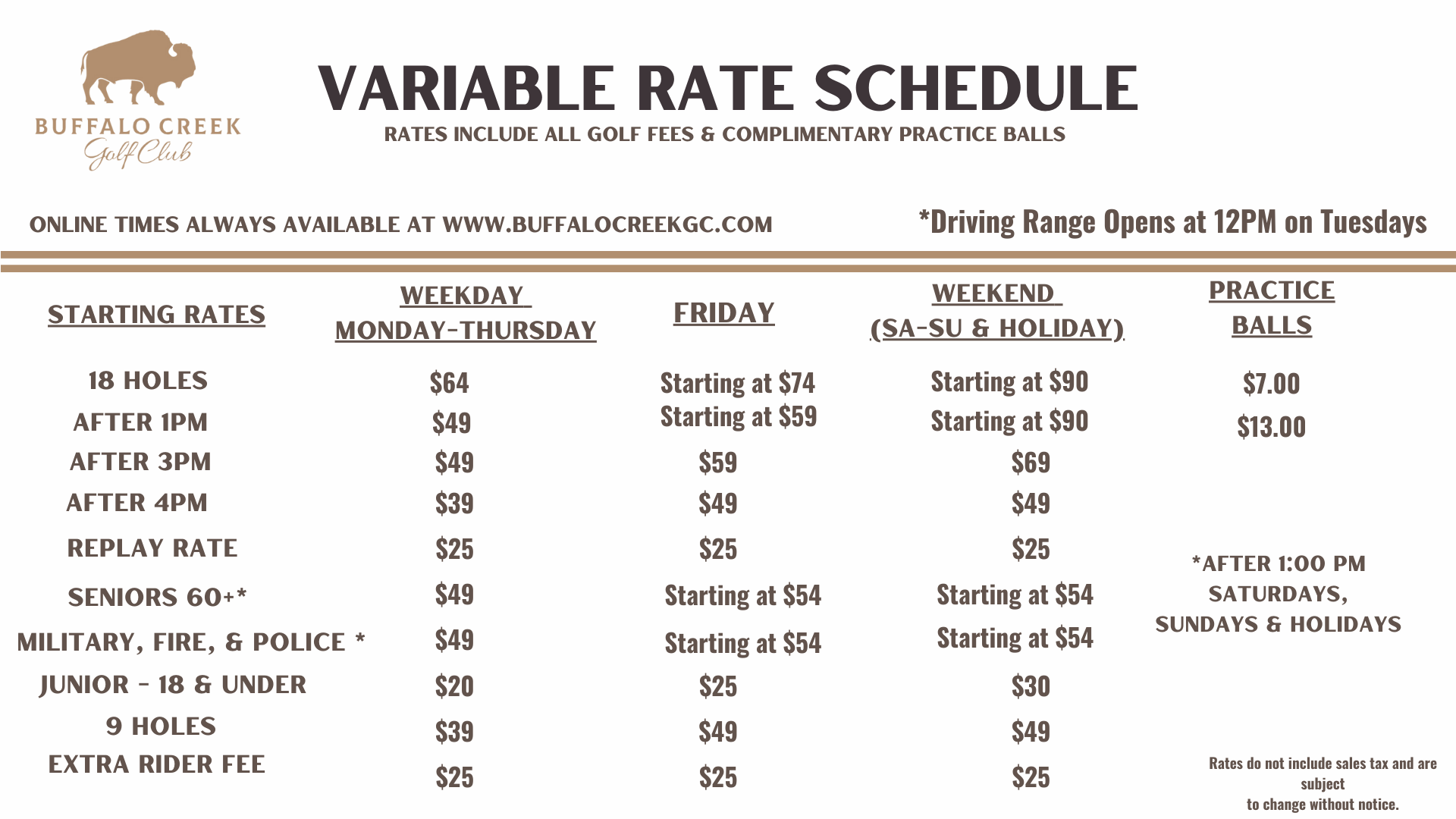 Buffalo Creek Golf Club Variable Rate Schedule chart. Weekday Monday–Thursday rates: 18 holes $64, after 1PM $49, after 3PM $49, after 4PM $39, replay rate $25, seniors 60+ $49, military/fire/police $49, junior 18 & under $20, 9 holes $39, extra rider fee $25. Friday rates: 18 holes starting at $74, after 1PM starting at $59, after 3PM $59, after 4PM $49, replay $25, seniors $54, military/fire/police $54, junior $25, 9 holes $49, extra rider $25. Weekend (Saturday–Sunday & holidays) rates: 18 holes starting at $90, after 1PM $90, after 3PM $69, after 4PM $49, replay $25, seniors $54, military/fire/police $54, junior $30, 9 holes $49, extra rider $25. Practice balls: small bucket $7, large bucket $13. Note: driving range opens at 12PM on Tuesdays; seniors, military, fire, and police rates apply after 1PM Saturdays, Sundays, and holidays. Rates exclude sales tax and may change without notice.